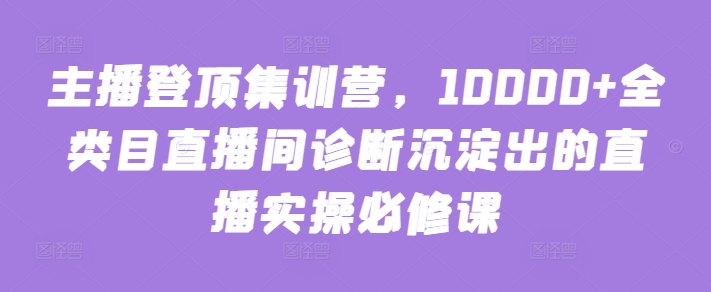 主播登顶集训营，10000+全类目直播间诊断沉淀出的直播实操必修课-网创-网赚-项目-兼职青絲网创