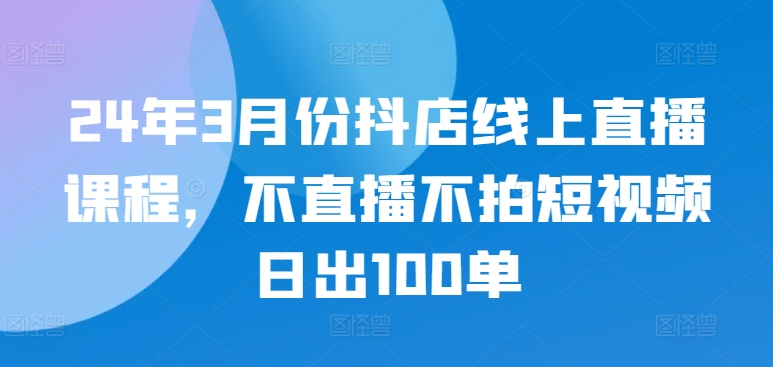 24年3月份抖店线上直播课程，不直播不拍短视频日出100单-网创-网赚-项目-兼职青絲网创