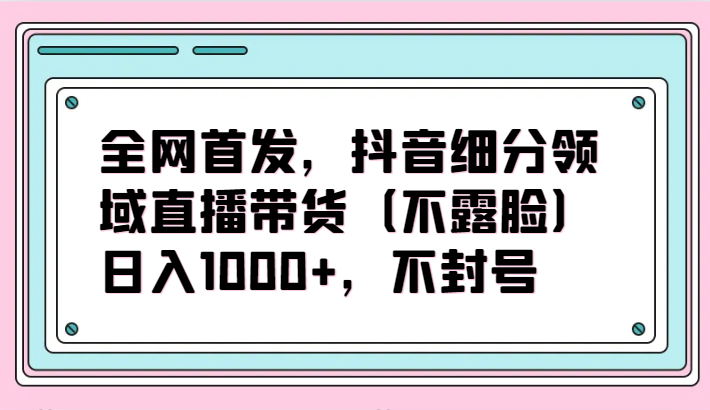 全网首发，抖音细分领域直播带货（不露脸）项目，日入1000+，不封号-网创-网赚-项目-兼职青絲网创