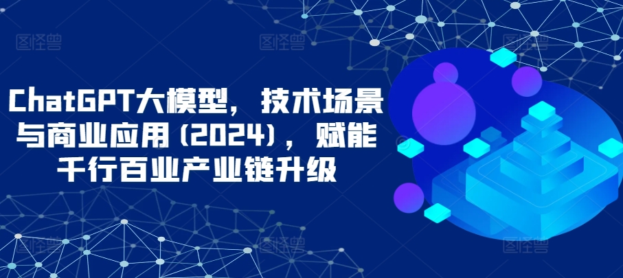ChatGPT大模型，技术场景与商业应用(2024)，赋能千行百业产业链升级-网创-网赚-项目-兼职青絲网创