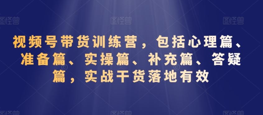 视频号带货训练营，包括心理篇、准备篇、实操篇、补充篇、答疑篇，实战干货落地有效-网创-网赚-项目-兼职青絲网创