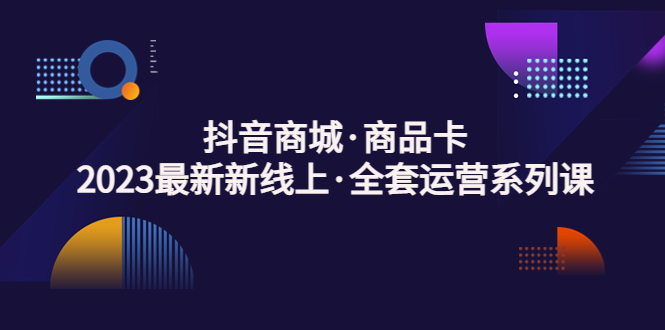 抖音商城·商品卡，2023最新新线上·全套运营系列课！-网创-网赚-项目-兼职青絲网创