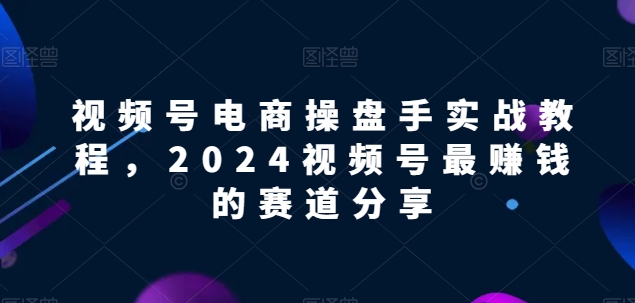 视频号电商实战教程，2024视频号最赚钱的赛道分享-网创-网赚-项目-兼职青絲网创