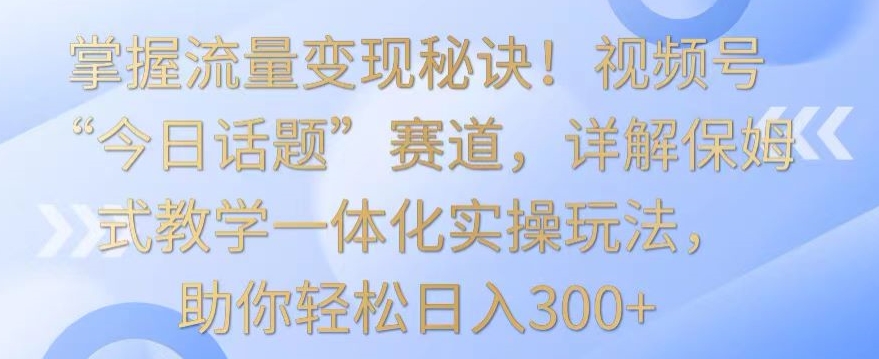 掌握流量变现秘诀！视频号“今日话题”赛道，详解保姆式教学一体化实操玩法，助你轻松日入300+-网创-网赚-项目-兼职青絲网创
