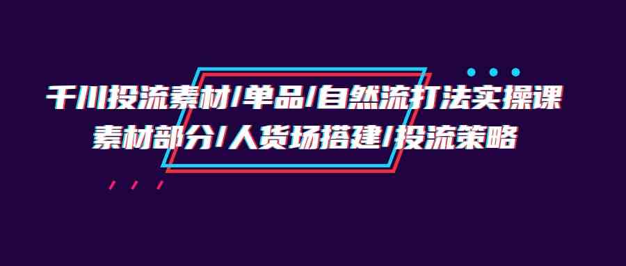 千川投流素材/单品/自然流打法实操培训班，素材部分/人货场搭建/投流策略-网创-网赚-项目-兼职青絲网创