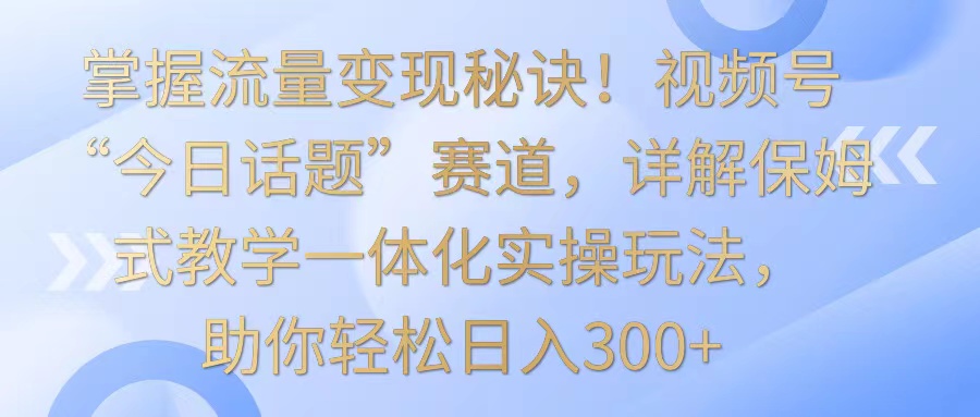 掌握流量变现秘诀！视频号“今日话题”赛道，详解保姆式教学一体化实操玩法，日入300+-网创-网赚-项目-兼职青絲网创