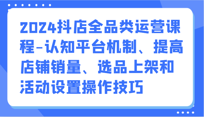 2024抖店全品类运营课程-认知平台机制、提高店铺销量、选品上架和活动设置操作技巧-网创-网赚-项目-兼职青絲网创