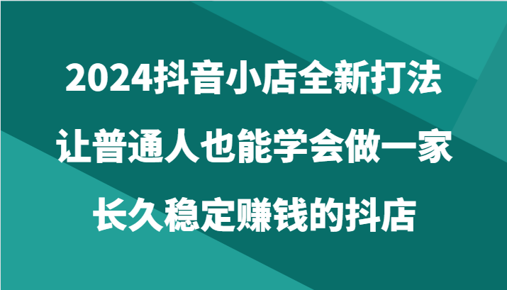 2024抖音小店全新打法，让普通人也能学会做一家长久稳定赚钱的抖店（24节）-网创-网赚-项目-兼职青絲网创