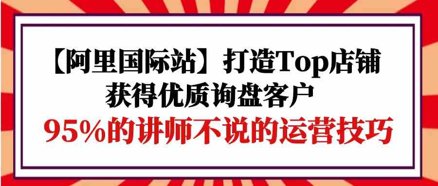 （9976期）【阿里国际站】打造Top店铺-获得优质询盘客户，95%的讲师不说的运营技巧-网创-网赚-项目-兼职青絲网创