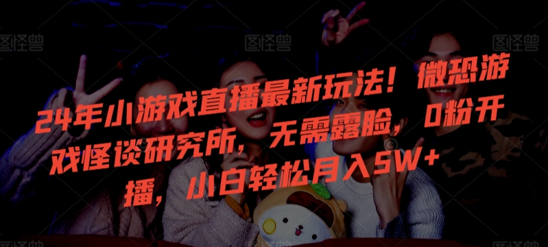 24年小游戏直播最新玩法！微恐游戏怪谈研究所，无需露脸，0粉开播，小白轻松月入5W+-网创-网赚-项目-兼职青絲网创