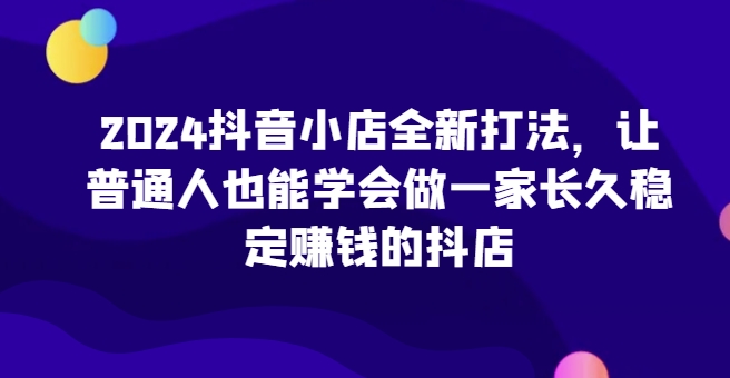 2024抖音小店全新打法，让普通人也能学会做一家长久稳定赚钱的抖店-网创-网赚-项目-兼职青絲网创