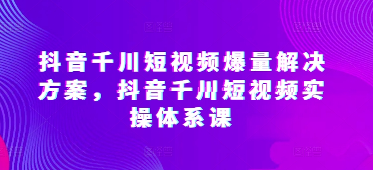 抖音千川短视频爆量解决方案，抖音千川短视频实操体系课-网创-网赚-项目-兼职青絲网创
