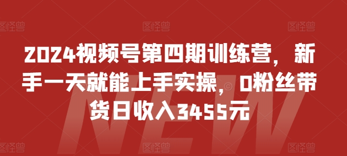 2024视频号第四期训练营，新手一天就能上手实操，0粉丝带货日收入3455元-网创-网赚-项目-兼职青絲网创