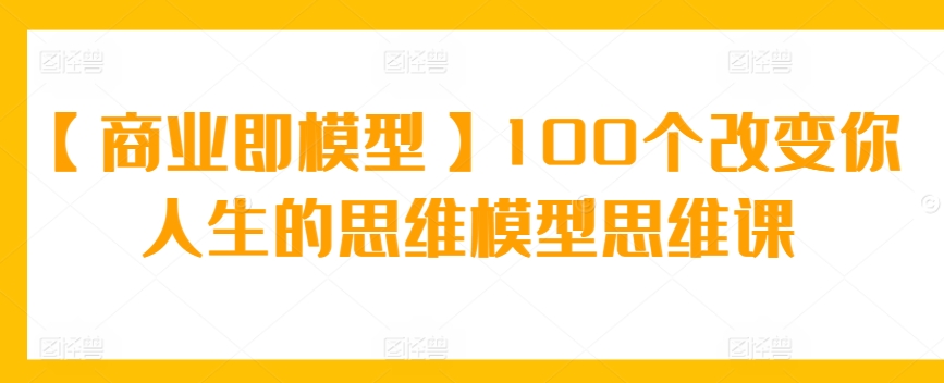 【商业即模型】100个改变你人生的思维模型思维课-网创-网赚-项目-兼职青絲网创