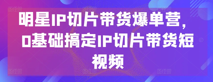 明星IP切片带货爆单营，0基础搞定IP切片带货短视频-网创-网赚-项目-兼职青絲网创
