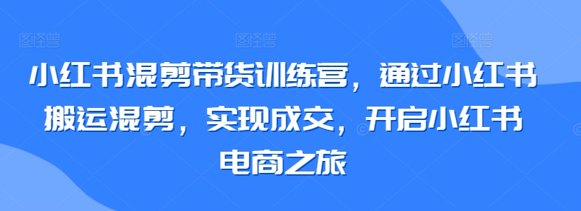 小红书混剪带货训练营，通过小红书搬运混剪，实现成交，开启小红书电商之旅-网创-网赚-项目-兼职青絲网创