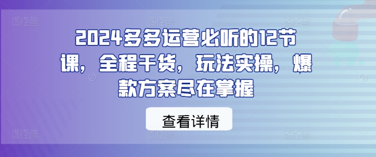 2024多多运营必听的12节课，全程干货，玩法实操，爆款方案尽在掌握-网创-网赚-项目-兼职青絲网创