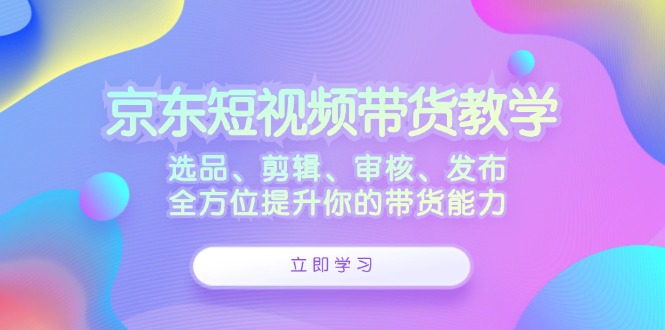 京东短视频带货教学：选品、剪辑、审核、发布，全方位提升你的带货能力-网创-网赚-项目-兼职青絲网创