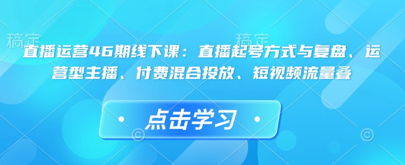 直播运营46期线下课：直播起号方式与复盘、运营型主播、付费混合投放、短视频流量叠-网创-网赚-项目-兼职青絲网创