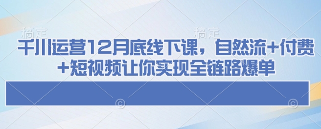 千川运营12月底线下课，自然流+付费+短视频让你实现全链路爆单-网创-网赚-项目-兼职青絲网创