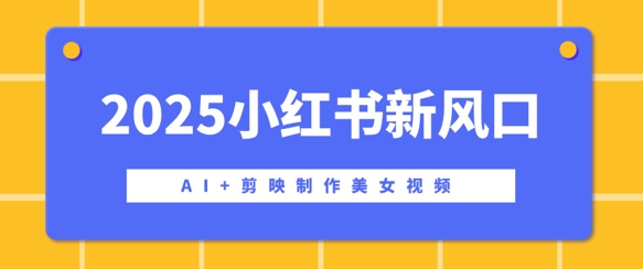 2025小红书新风口，AI+剪映制作美女视频，矩阵发布快速涨粉，新手也能操作-网创-网赚-项目-兼职青絲网创